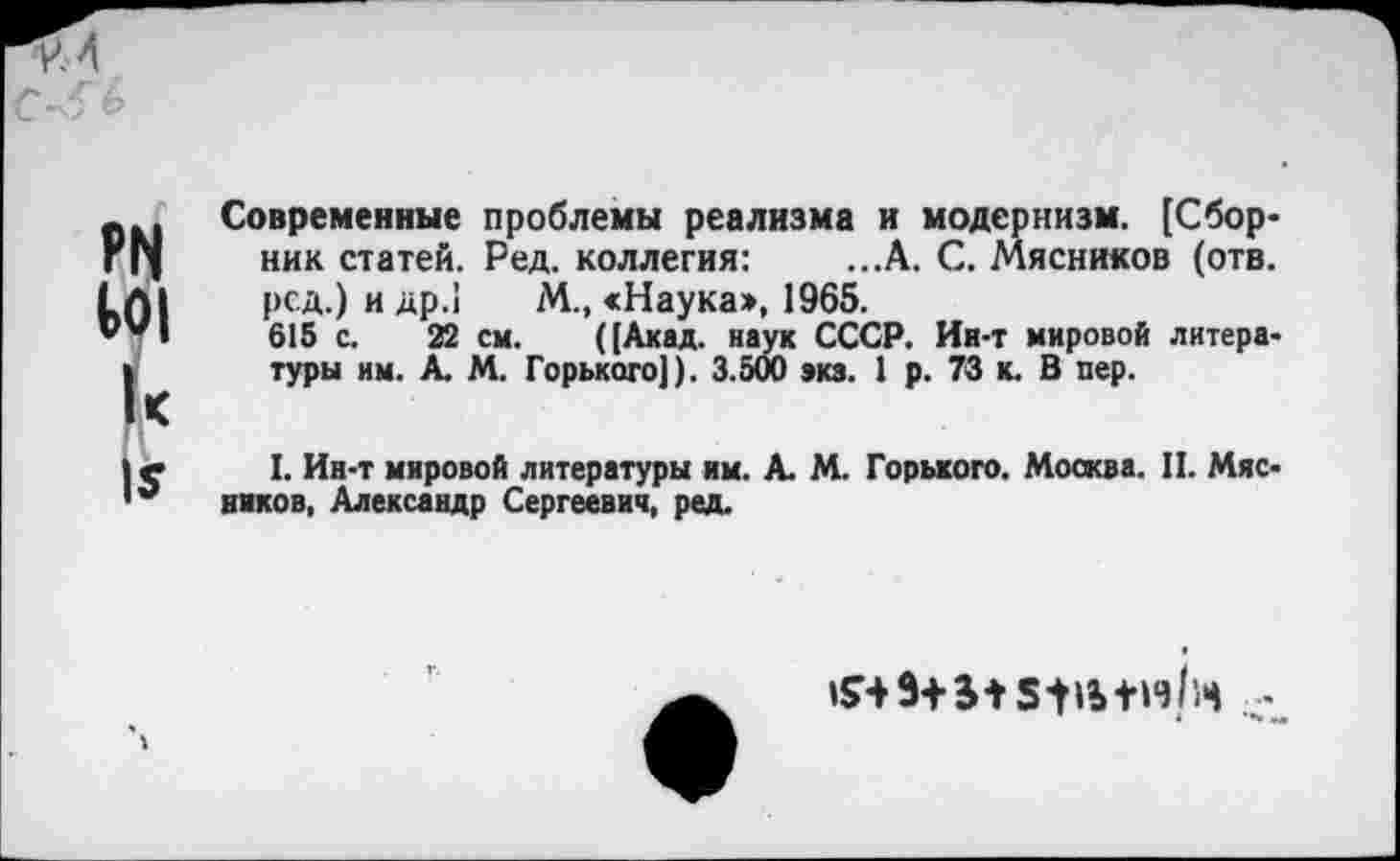 ﻿Современные проблемы реализма и модернизм. [Сборник статей. Ред. коллегия: ...А. С. Мясников (отв. ред.) и др.1 М., «Наука», 1965.
615 с. 22 см. ((Акад, наук СССР. Ин-т мировой литературы им. А. М. Горького]). 3.500 »кз. 1 р. 73 к. В пер.
I. Ин-т мировой литературы нм. А. М. Горького. Москва. II. Мясников, Александр Сергеевич, ред.
9+И ЗЦЬ+иНч -
